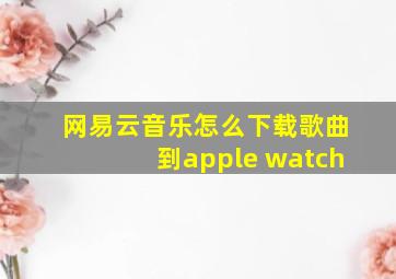 网易云音乐怎么下载歌曲到apple watch